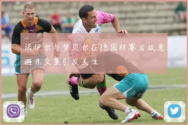 诺伊尔与努贝尔在德国杯赛后故意避开交集引发关注