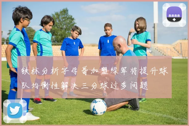 铁林分析字母哥加盟绿军将提升球队均衡性解决三分球过多问题