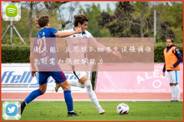 谢文能：反思球队细节失误强调领先时需加强控球能力