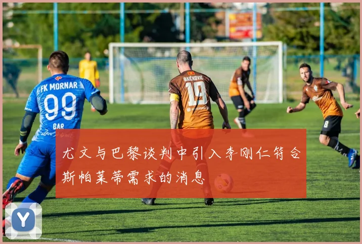 尤文与巴黎谈判中引入李刚仁符合斯帕莱蒂需求的消息