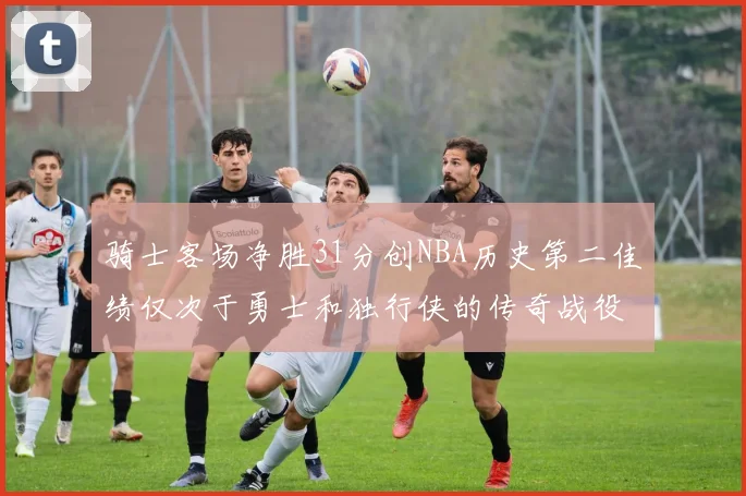 骑士客场净胜31分创NBA历史第二佳绩仅次于勇士和独行侠的传奇战役