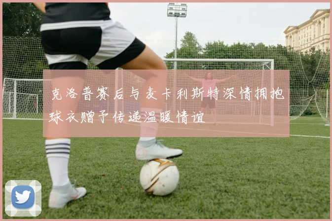 克洛普赛后与麦卡利斯特深情拥抱球衣赠予传递温暖情谊