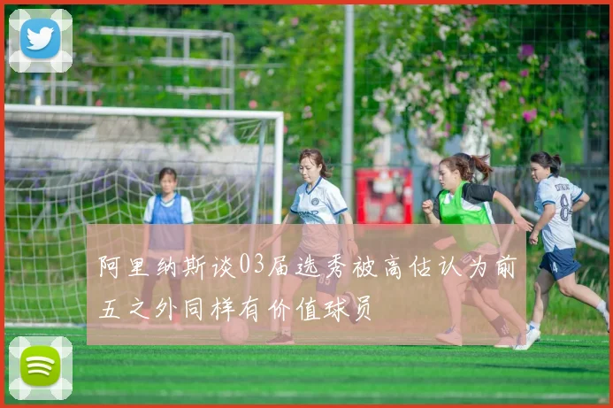 阿里纳斯谈03届选秀被高估认为前五之外同样有价值球员