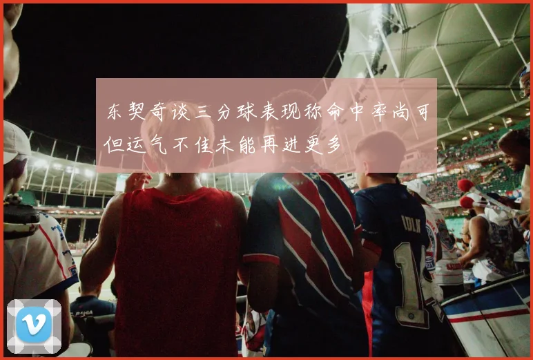 东契奇谈三分球表现称命中率尚可但运气不佳未能再进更多