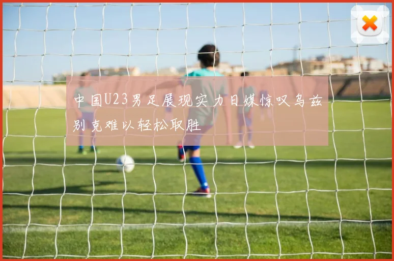 中国U23男足展现实力日媒惊叹乌兹别克难以轻松取胜