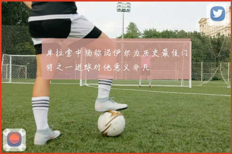 库拉索中场称诺伊尔为历史最佳门将之一进球对他意义非凡