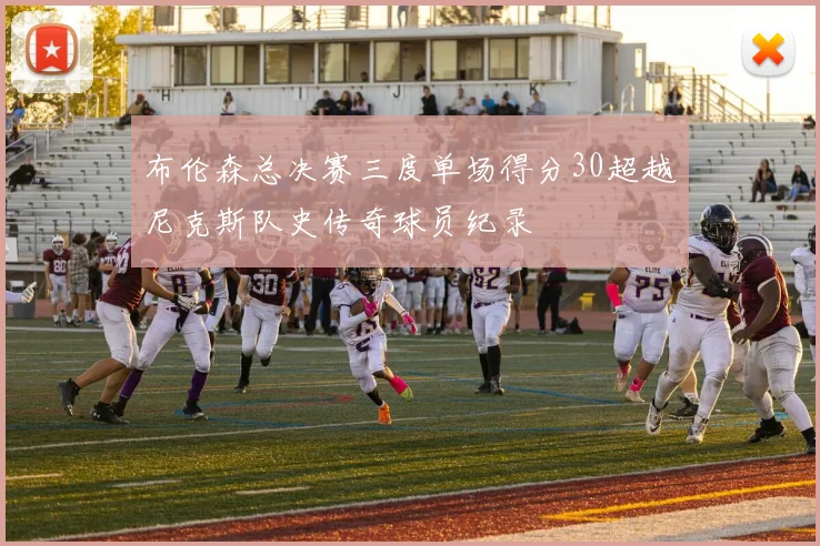 布伦森总决赛三度单场得分30超越尼克斯队史传奇球员纪录