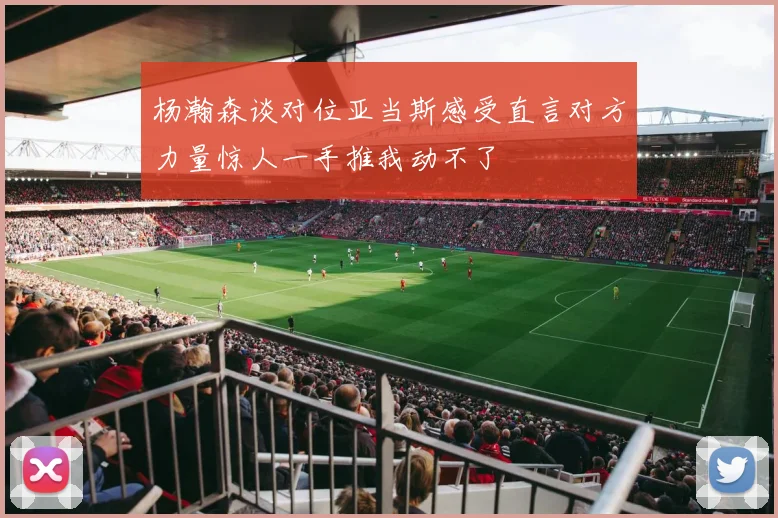 杨瀚森谈对位亚当斯感受直言对方力量惊人一手推我动不了