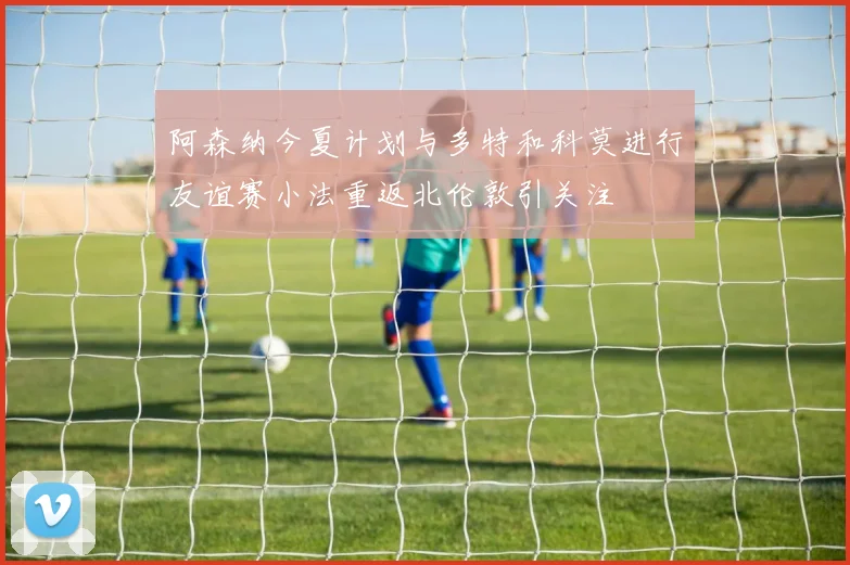 阿森纳今夏计划与多特和科莫进行友谊赛小法重返北伦敦引关注