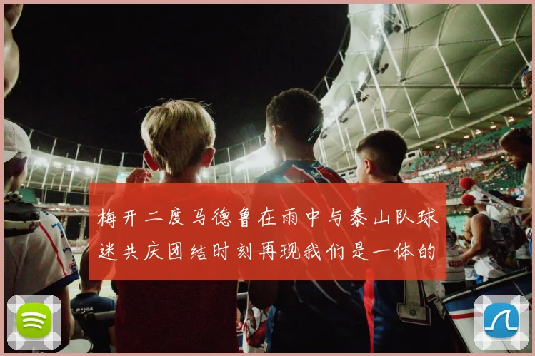 梅开二度马德鲁在雨中与泰山队球迷共庆团结时刻再现我们是一体的精神