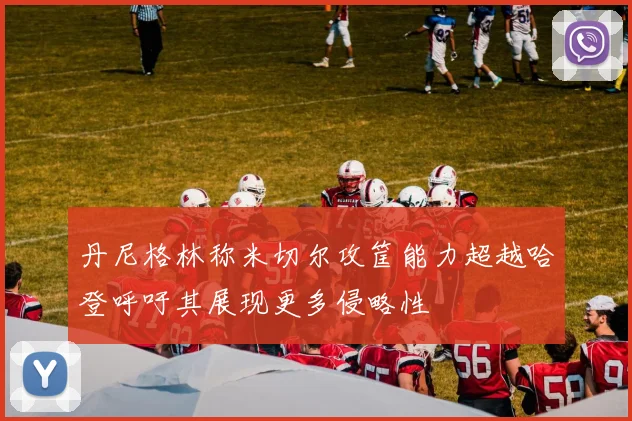 丹尼格林称米切尔攻筐能力超越哈登呼吁其展现更多侵略性