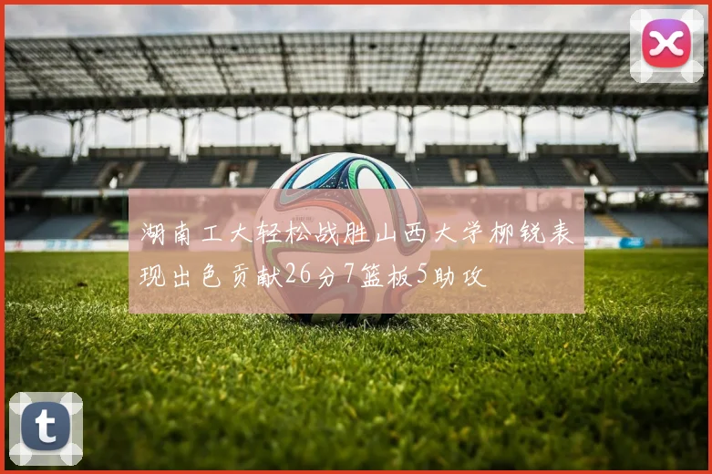 湖南工大轻松战胜山西大学柳锐表现出色贡献26分7篮板5助攻