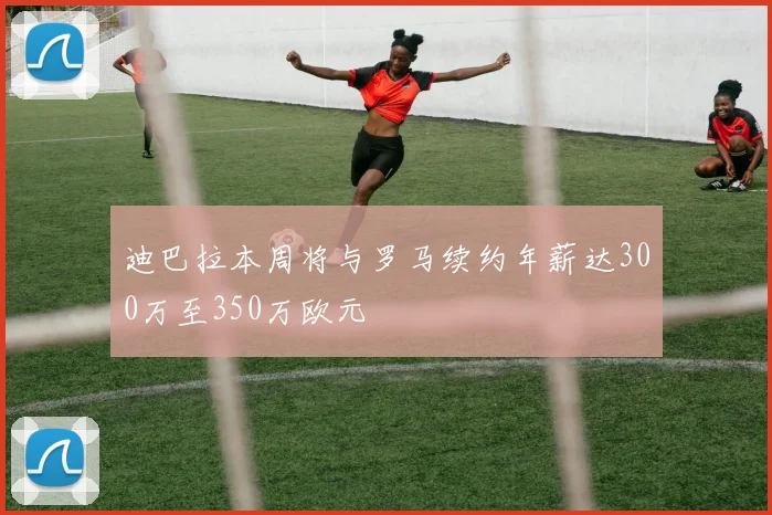 迪巴拉本周将与罗马续约年薪达300万至350万欧元
