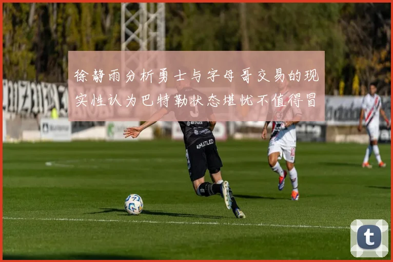 徐静雨分析勇士与字母哥交易的现实性认为巴特勒状态堪忧不值得冒险