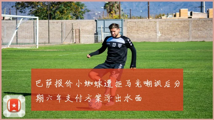 巴萨报价小蜘蛛遭拒马竞嘲讽后分期六年支付方案浮出水面