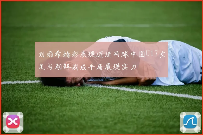 刘雨希精彩表现连进两球中国U17女足与朝鲜战成平局展现实力
