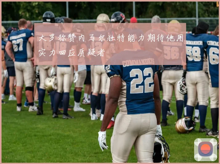 大罗称赞内马尔独特能力期待他用实力回应质疑者