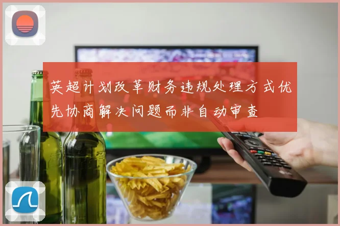 英超计划改革财务违规处理方式优先协商解决问题而非自动审查