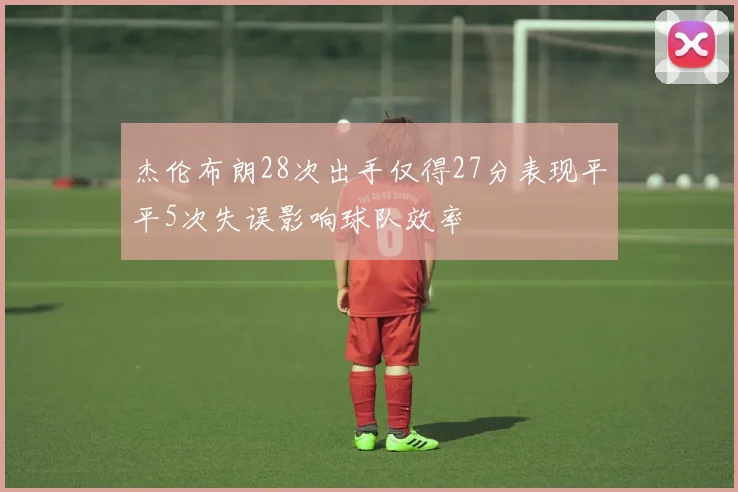 杰伦布朗28次出手仅得27分表现平平5次失误影响球队效率